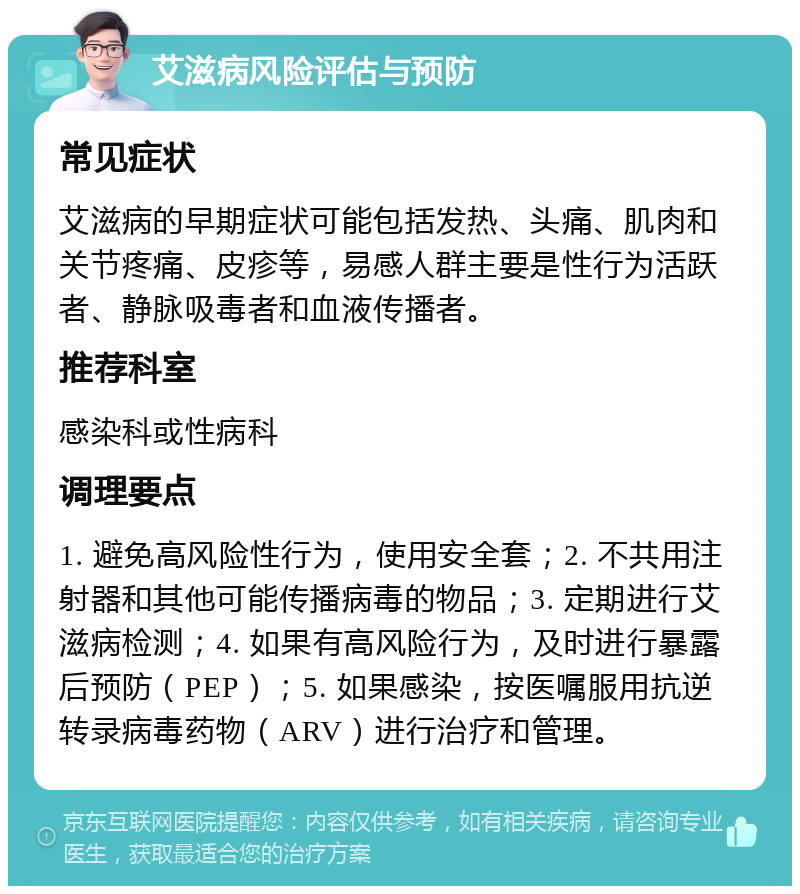 艾滋病风险评估与预防 常见症状 艾滋病的早期症状可能包括发热、头痛、肌肉和关节疼痛、皮疹等，易感人群主要是性行为活跃者、静脉吸毒者和血液传播者。 推荐科室 感染科或性病科 调理要点 1. 避免高风险性行为，使用安全套；2. 不共用注射器和其他可能传播病毒的物品；3. 定期进行艾滋病检测；4. 如果有高风险行为，及时进行暴露后预防（PEP）；5. 如果感染，按医嘱服用抗逆转录病毒药物（ARV）进行治疗和管理。