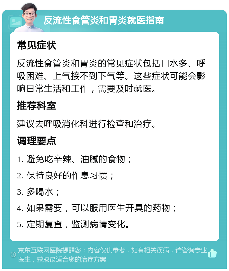 反流性食管炎和胃炎就医指南 常见症状 反流性食管炎和胃炎的常见症状包括口水多、呼吸困难、上气接不到下气等。这些症状可能会影响日常生活和工作，需要及时就医。 推荐科室 建议去呼吸消化科进行检查和治疗。 调理要点 1. 避免吃辛辣、油腻的食物； 2. 保持良好的作息习惯； 3. 多喝水； 4. 如果需要，可以服用医生开具的药物； 5. 定期复查，监测病情变化。