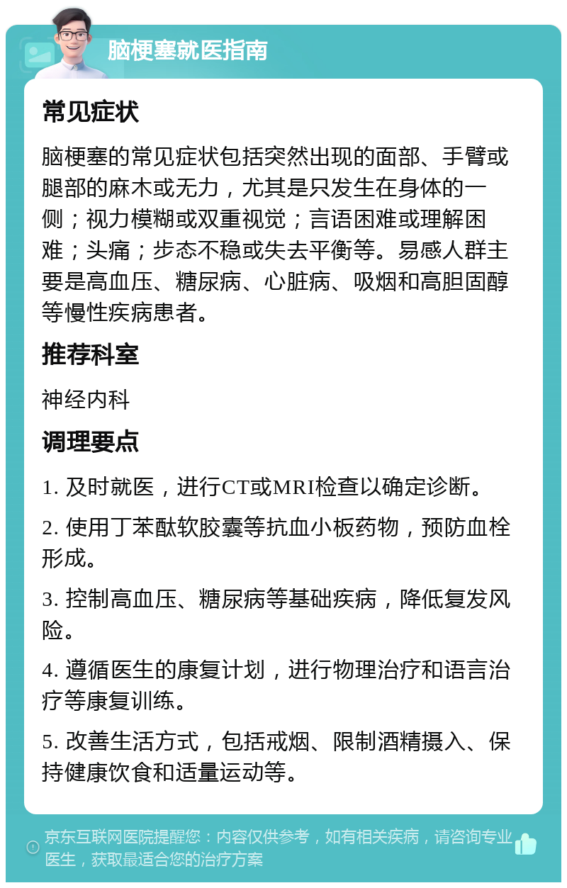 脑梗塞就医指南 常见症状 脑梗塞的常见症状包括突然出现的面部、手臂或腿部的麻木或无力，尤其是只发生在身体的一侧；视力模糊或双重视觉；言语困难或理解困难；头痛；步态不稳或失去平衡等。易感人群主要是高血压、糖尿病、心脏病、吸烟和高胆固醇等慢性疾病患者。 推荐科室 神经内科 调理要点 1. 及时就医，进行CT或MRI检查以确定诊断。 2. 使用丁苯酞软胶囊等抗血小板药物，预防血栓形成。 3. 控制高血压、糖尿病等基础疾病，降低复发风险。 4. 遵循医生的康复计划，进行物理治疗和语言治疗等康复训练。 5. 改善生活方式，包括戒烟、限制酒精摄入、保持健康饮食和适量运动等。