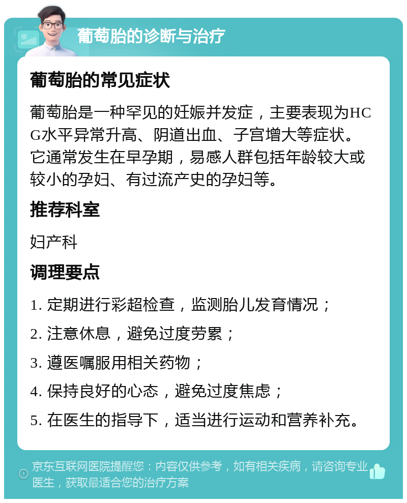 葡萄胎的诊断与治疗 葡萄胎的常见症状 葡萄胎是一种罕见的妊娠并发症，主要表现为HCG水平异常升高、阴道出血、子宫增大等症状。它通常发生在早孕期，易感人群包括年龄较大或较小的孕妇、有过流产史的孕妇等。 推荐科室 妇产科 调理要点 1. 定期进行彩超检查，监测胎儿发育情况； 2. 注意休息，避免过度劳累； 3. 遵医嘱服用相关药物； 4. 保持良好的心态，避免过度焦虑； 5. 在医生的指导下，适当进行运动和营养补充。