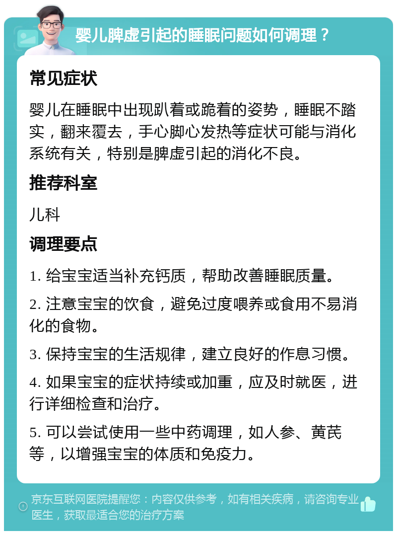 婴儿脾虚引起的睡眠问题如何调理？ 常见症状 婴儿在睡眠中出现趴着或跪着的姿势，睡眠不踏实，翻来覆去，手心脚心发热等症状可能与消化系统有关，特别是脾虚引起的消化不良。 推荐科室 儿科 调理要点 1. 给宝宝适当补充钙质，帮助改善睡眠质量。 2. 注意宝宝的饮食，避免过度喂养或食用不易消化的食物。 3. 保持宝宝的生活规律，建立良好的作息习惯。 4. 如果宝宝的症状持续或加重，应及时就医，进行详细检查和治疗。 5. 可以尝试使用一些中药调理，如人参、黄芪等，以增强宝宝的体质和免疫力。