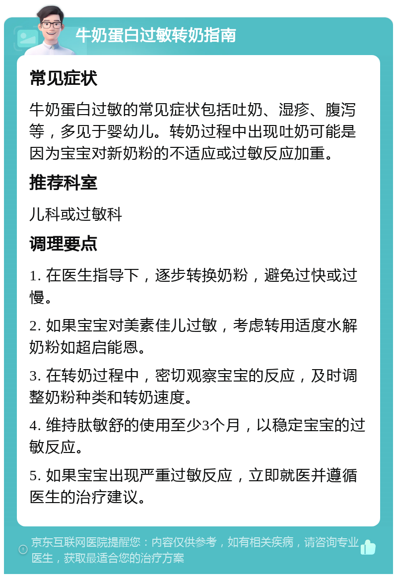 牛奶蛋白过敏转奶指南 常见症状 牛奶蛋白过敏的常见症状包括吐奶、湿疹、腹泻等，多见于婴幼儿。转奶过程中出现吐奶可能是因为宝宝对新奶粉的不适应或过敏反应加重。 推荐科室 儿科或过敏科 调理要点 1. 在医生指导下，逐步转换奶粉，避免过快或过慢。 2. 如果宝宝对美素佳儿过敏，考虑转用适度水解奶粉如超启能恩。 3. 在转奶过程中，密切观察宝宝的反应，及时调整奶粉种类和转奶速度。 4. 维持肽敏舒的使用至少3个月，以稳定宝宝的过敏反应。 5. 如果宝宝出现严重过敏反应，立即就医并遵循医生的治疗建议。