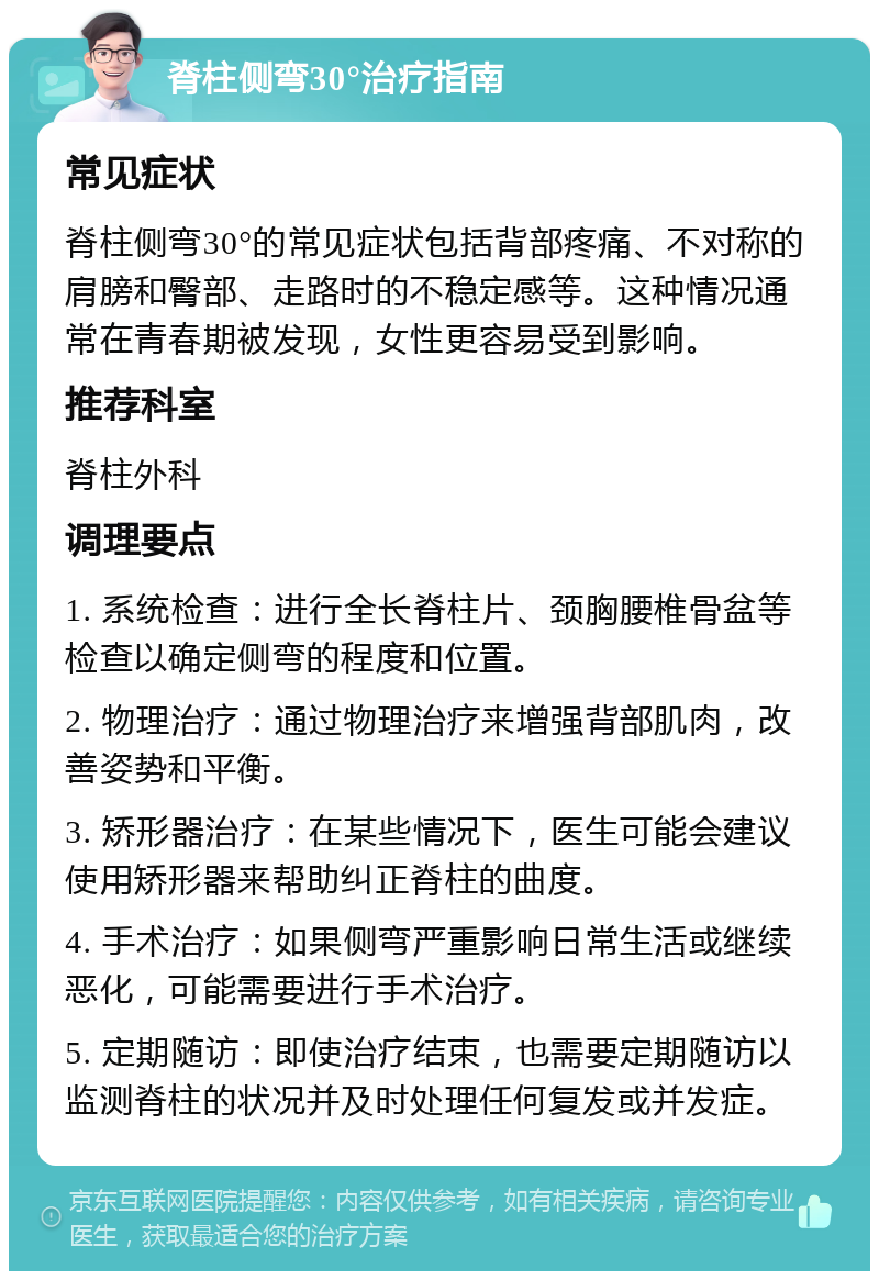 脊柱侧弯30°治疗指南 常见症状 脊柱侧弯30°的常见症状包括背部疼痛、不对称的肩膀和臀部、走路时的不稳定感等。这种情况通常在青春期被发现，女性更容易受到影响。 推荐科室 脊柱外科 调理要点 1. 系统检查：进行全长脊柱片、颈胸腰椎骨盆等检查以确定侧弯的程度和位置。 2. 物理治疗：通过物理治疗来增强背部肌肉，改善姿势和平衡。 3. 矫形器治疗：在某些情况下，医生可能会建议使用矫形器来帮助纠正脊柱的曲度。 4. 手术治疗：如果侧弯严重影响日常生活或继续恶化，可能需要进行手术治疗。 5. 定期随访：即使治疗结束，也需要定期随访以监测脊柱的状况并及时处理任何复发或并发症。