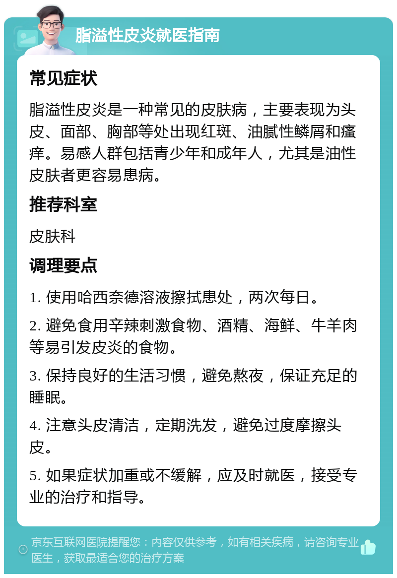 脂溢性皮炎就医指南 常见症状 脂溢性皮炎是一种常见的皮肤病，主要表现为头皮、面部、胸部等处出现红斑、油腻性鳞屑和瘙痒。易感人群包括青少年和成年人，尤其是油性皮肤者更容易患病。 推荐科室 皮肤科 调理要点 1. 使用哈西奈德溶液擦拭患处，两次每日。 2. 避免食用辛辣刺激食物、酒精、海鲜、牛羊肉等易引发皮炎的食物。 3. 保持良好的生活习惯，避免熬夜，保证充足的睡眠。 4. 注意头皮清洁，定期洗发，避免过度摩擦头皮。 5. 如果症状加重或不缓解，应及时就医，接受专业的治疗和指导。