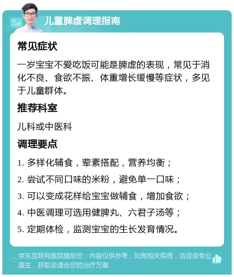 儿童脾虚调理指南 常见症状 一岁宝宝不爱吃饭可能是脾虚的表现，常见于消化不良、食欲不振、体重增长缓慢等症状，多见于儿童群体。 推荐科室 儿科或中医科 调理要点 1. 多样化辅食，荤素搭配，营养均衡； 2. 尝试不同口味的米粉，避免单一口味； 3. 可以变成花样给宝宝做辅食，增加食欲； 4. 中医调理可选用健脾丸、六君子汤等； 5. 定期体检，监测宝宝的生长发育情况。