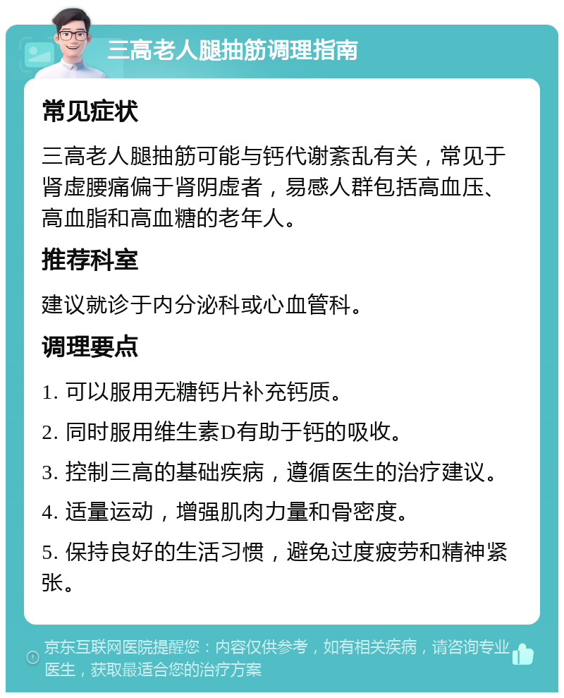 三高老人腿抽筋调理指南 常见症状 三高老人腿抽筋可能与钙代谢紊乱有关，常见于肾虚腰痛偏于肾阴虚者，易感人群包括高血压、高血脂和高血糖的老年人。 推荐科室 建议就诊于内分泌科或心血管科。 调理要点 1. 可以服用无糖钙片补充钙质。 2. 同时服用维生素D有助于钙的吸收。 3. 控制三高的基础疾病，遵循医生的治疗建议。 4. 适量运动，增强肌肉力量和骨密度。 5. 保持良好的生活习惯，避免过度疲劳和精神紧张。