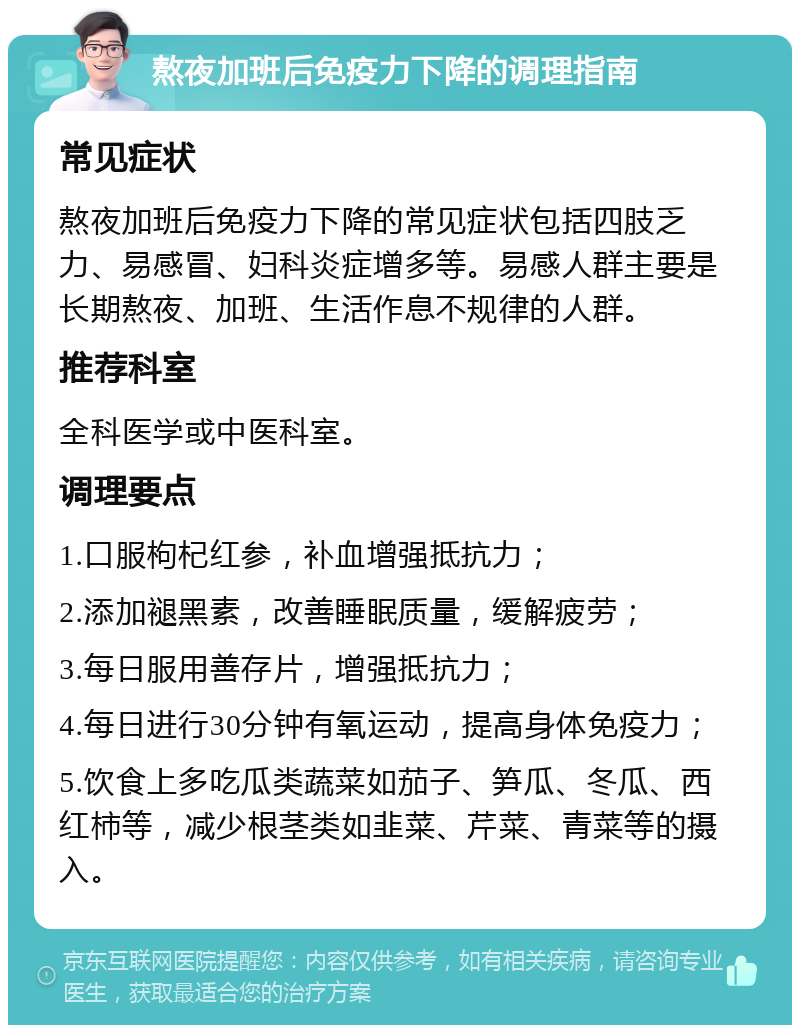 熬夜加班后免疫力下降的调理指南 常见症状 熬夜加班后免疫力下降的常见症状包括四肢乏力、易感冒、妇科炎症增多等。易感人群主要是长期熬夜、加班、生活作息不规律的人群。 推荐科室 全科医学或中医科室。 调理要点 1.口服枸杞红参，补血增强抵抗力； 2.添加褪黑素，改善睡眠质量，缓解疲劳； 3.每日服用善存片，增强抵抗力； 4.每日进行30分钟有氧运动，提高身体免疫力； 5.饮食上多吃瓜类蔬菜如茄子、笋瓜、冬瓜、西红柿等，减少根茎类如韭菜、芹菜、青菜等的摄入。