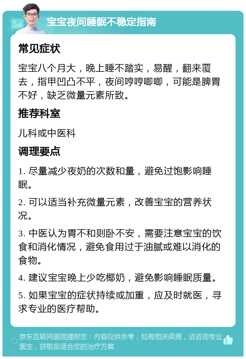 宝宝夜间睡眠不稳定指南 常见症状 宝宝八个月大，晚上睡不踏实，易醒，翻来覆去，指甲凹凸不平，夜间哼哼唧唧，可能是脾胃不好，缺乏微量元素所致。 推荐科室 儿科或中医科 调理要点 1. 尽量减少夜奶的次数和量，避免过饱影响睡眠。 2. 可以适当补充微量元素，改善宝宝的营养状况。 3. 中医认为胃不和则卧不安，需要注意宝宝的饮食和消化情况，避免食用过于油腻或难以消化的食物。 4. 建议宝宝晚上少吃椰奶，避免影响睡眠质量。 5. 如果宝宝的症状持续或加重，应及时就医，寻求专业的医疗帮助。