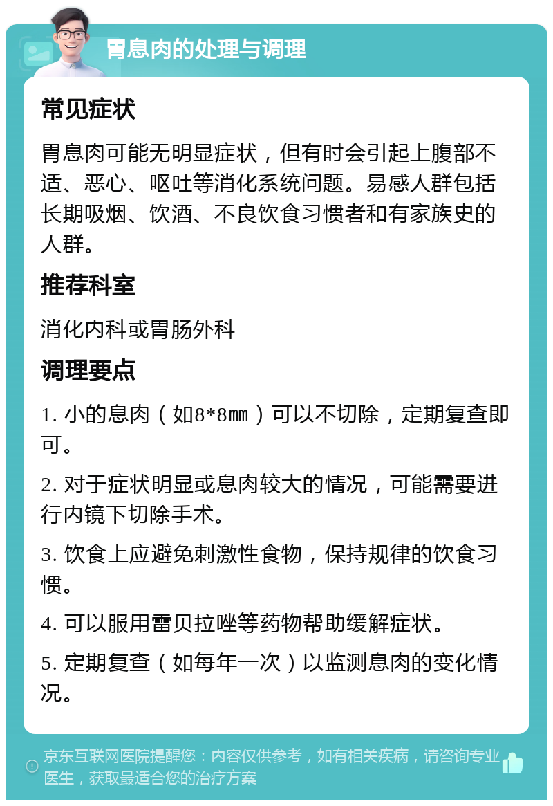 胃息肉的处理与调理 常见症状 胃息肉可能无明显症状，但有时会引起上腹部不适、恶心、呕吐等消化系统问题。易感人群包括长期吸烟、饮酒、不良饮食习惯者和有家族史的人群。 推荐科室 消化内科或胃肠外科 调理要点 1. 小的息肉（如8*8㎜）可以不切除，定期复查即可。 2. 对于症状明显或息肉较大的情况，可能需要进行内镜下切除手术。 3. 饮食上应避免刺激性食物，保持规律的饮食习惯。 4. 可以服用雷贝拉唑等药物帮助缓解症状。 5. 定期复查（如每年一次）以监测息肉的变化情况。