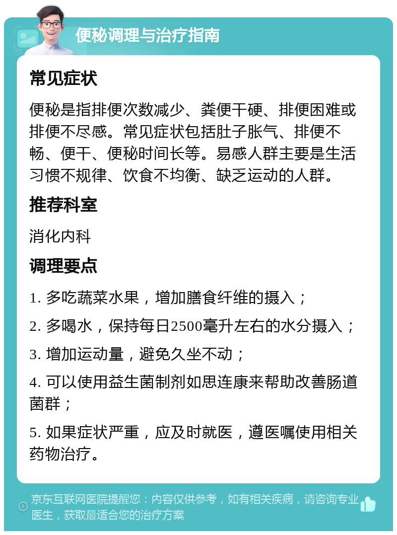 便秘调理与治疗指南 常见症状 便秘是指排便次数减少、粪便干硬、排便困难或排便不尽感。常见症状包括肚子胀气、排便不畅、便干、便秘时间长等。易感人群主要是生活习惯不规律、饮食不均衡、缺乏运动的人群。 推荐科室 消化内科 调理要点 1. 多吃蔬菜水果，增加膳食纤维的摄入； 2. 多喝水，保持每日2500毫升左右的水分摄入； 3. 增加运动量，避免久坐不动； 4. 可以使用益生菌制剂如思连康来帮助改善肠道菌群； 5. 如果症状严重，应及时就医，遵医嘱使用相关药物治疗。