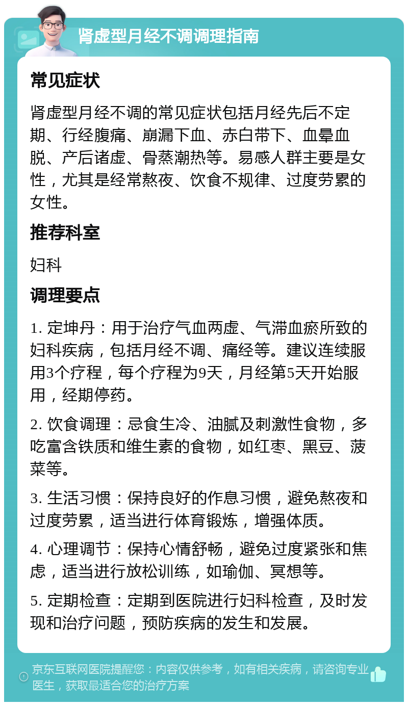 肾虚型月经不调调理指南 常见症状 肾虚型月经不调的常见症状包括月经先后不定期、行经腹痛、崩漏下血、赤白带下、血晕血脱、产后诸虚、骨蒸潮热等。易感人群主要是女性，尤其是经常熬夜、饮食不规律、过度劳累的女性。 推荐科室 妇科 调理要点 1. 定坤丹：用于治疗气血两虚、气滞血瘀所致的妇科疾病，包括月经不调、痛经等。建议连续服用3个疗程，每个疗程为9天，月经第5天开始服用，经期停药。 2. 饮食调理：忌食生冷、油腻及刺激性食物，多吃富含铁质和维生素的食物，如红枣、黑豆、菠菜等。 3. 生活习惯：保持良好的作息习惯，避免熬夜和过度劳累，适当进行体育锻炼，增强体质。 4. 心理调节：保持心情舒畅，避免过度紧张和焦虑，适当进行放松训练，如瑜伽、冥想等。 5. 定期检查：定期到医院进行妇科检查，及时发现和治疗问题，预防疾病的发生和发展。