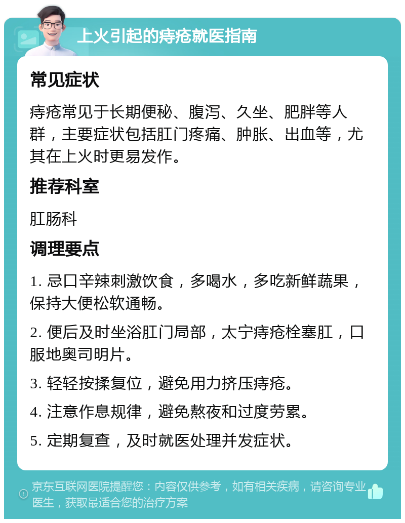 上火引起的痔疮就医指南 常见症状 痔疮常见于长期便秘、腹泻、久坐、肥胖等人群，主要症状包括肛门疼痛、肿胀、出血等，尤其在上火时更易发作。 推荐科室 肛肠科 调理要点 1. 忌口辛辣刺激饮食，多喝水，多吃新鲜蔬果，保持大便松软通畅。 2. 便后及时坐浴肛门局部，太宁痔疮栓塞肛，口服地奥司明片。 3. 轻轻按揉复位，避免用力挤压痔疮。 4. 注意作息规律，避免熬夜和过度劳累。 5. 定期复查，及时就医处理并发症状。