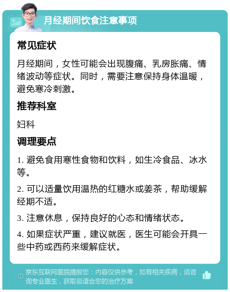 月经期间饮食注意事项 常见症状 月经期间，女性可能会出现腹痛、乳房胀痛、情绪波动等症状。同时，需要注意保持身体温暖，避免寒冷刺激。 推荐科室 妇科 调理要点 1. 避免食用寒性食物和饮料，如生冷食品、冰水等。 2. 可以适量饮用温热的红糖水或姜茶，帮助缓解经期不适。 3. 注意休息，保持良好的心态和情绪状态。 4. 如果症状严重，建议就医，医生可能会开具一些中药或西药来缓解症状。