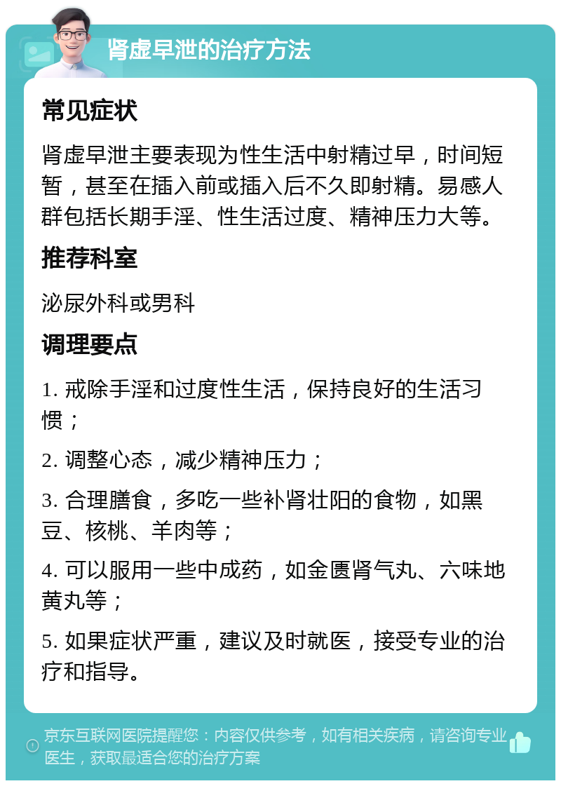 肾虚早泄的治疗方法 常见症状 肾虚早泄主要表现为性生活中射精过早，时间短暂，甚至在插入前或插入后不久即射精。易感人群包括长期手淫、性生活过度、精神压力大等。 推荐科室 泌尿外科或男科 调理要点 1. 戒除手淫和过度性生活，保持良好的生活习惯； 2. 调整心态，减少精神压力； 3. 合理膳食，多吃一些补肾壮阳的食物，如黑豆、核桃、羊肉等； 4. 可以服用一些中成药，如金匮肾气丸、六味地黄丸等； 5. 如果症状严重，建议及时就医，接受专业的治疗和指导。