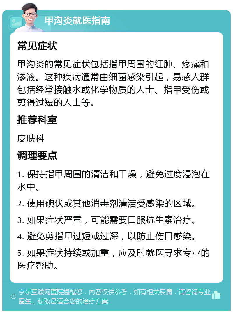 甲沟炎就医指南 常见症状 甲沟炎的常见症状包括指甲周围的红肿、疼痛和渗液。这种疾病通常由细菌感染引起，易感人群包括经常接触水或化学物质的人士、指甲受伤或剪得过短的人士等。 推荐科室 皮肤科 调理要点 1. 保持指甲周围的清洁和干燥，避免过度浸泡在水中。 2. 使用碘伏或其他消毒剂清洁受感染的区域。 3. 如果症状严重，可能需要口服抗生素治疗。 4. 避免剪指甲过短或过深，以防止伤口感染。 5. 如果症状持续或加重，应及时就医寻求专业的医疗帮助。