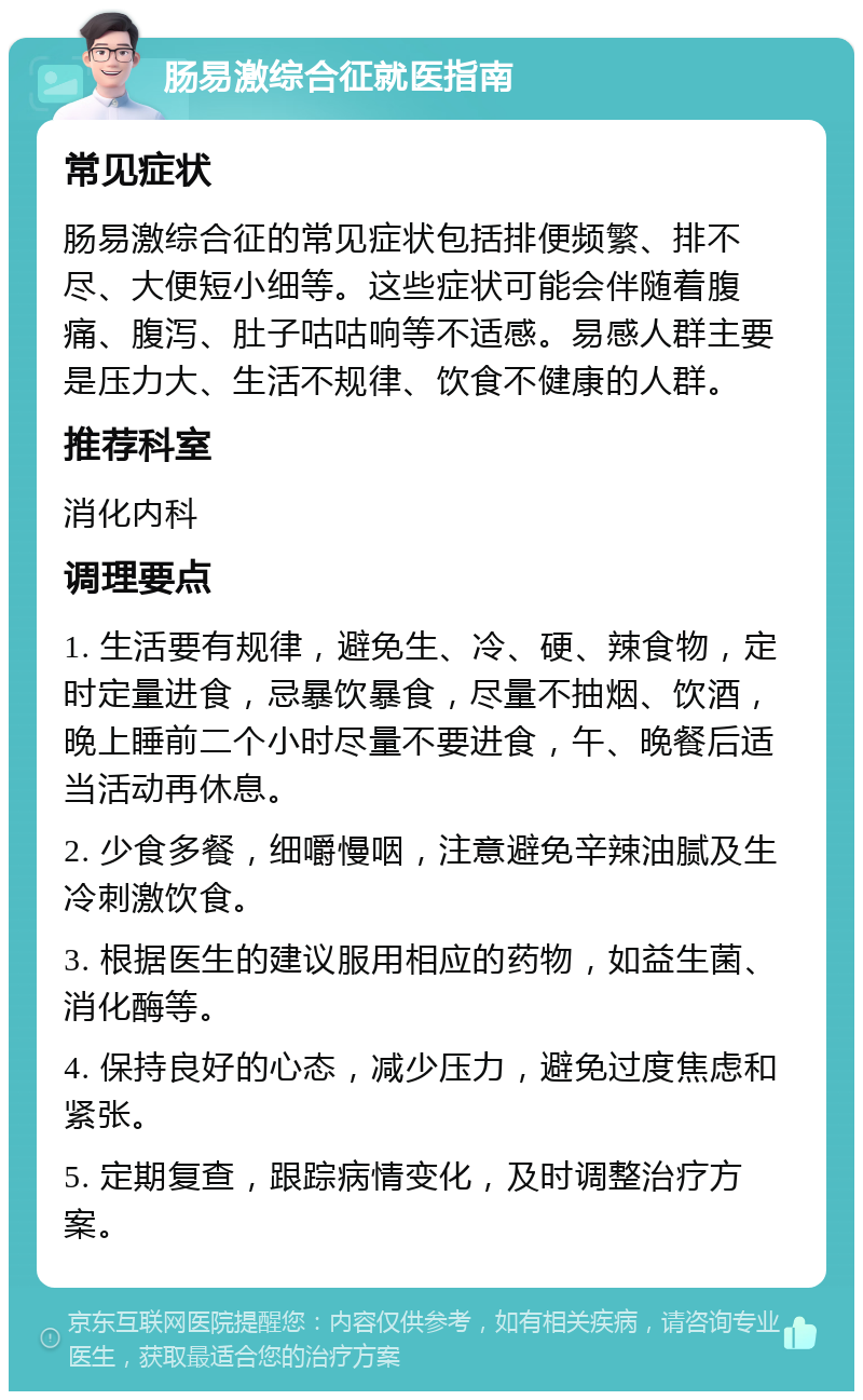 肠易激综合征就医指南 常见症状 肠易激综合征的常见症状包括排便频繁、排不尽、大便短小细等。这些症状可能会伴随着腹痛、腹泻、肚子咕咕响等不适感。易感人群主要是压力大、生活不规律、饮食不健康的人群。 推荐科室 消化内科 调理要点 1. 生活要有规律，避免生、冷、硬、辣食物，定时定量进食，忌暴饮暴食，尽量不抽烟、饮酒，晚上睡前二个小时尽量不要进食，午、晚餐后适当活动再休息。 2. 少食多餐，细嚼慢咽，注意避免辛辣油腻及生冷刺激饮食。 3. 根据医生的建议服用相应的药物，如益生菌、消化酶等。 4. 保持良好的心态，减少压力，避免过度焦虑和紧张。 5. 定期复查，跟踪病情变化，及时调整治疗方案。