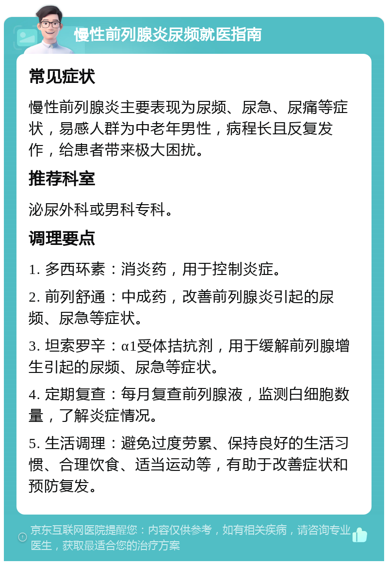 慢性前列腺炎尿频就医指南 常见症状 慢性前列腺炎主要表现为尿频、尿急、尿痛等症状，易感人群为中老年男性，病程长且反复发作，给患者带来极大困扰。 推荐科室 泌尿外科或男科专科。 调理要点 1. 多西环素：消炎药，用于控制炎症。 2. 前列舒通：中成药，改善前列腺炎引起的尿频、尿急等症状。 3. 坦索罗辛：α1受体拮抗剂，用于缓解前列腺增生引起的尿频、尿急等症状。 4. 定期复查：每月复查前列腺液，监测白细胞数量，了解炎症情况。 5. 生活调理：避免过度劳累、保持良好的生活习惯、合理饮食、适当运动等，有助于改善症状和预防复发。