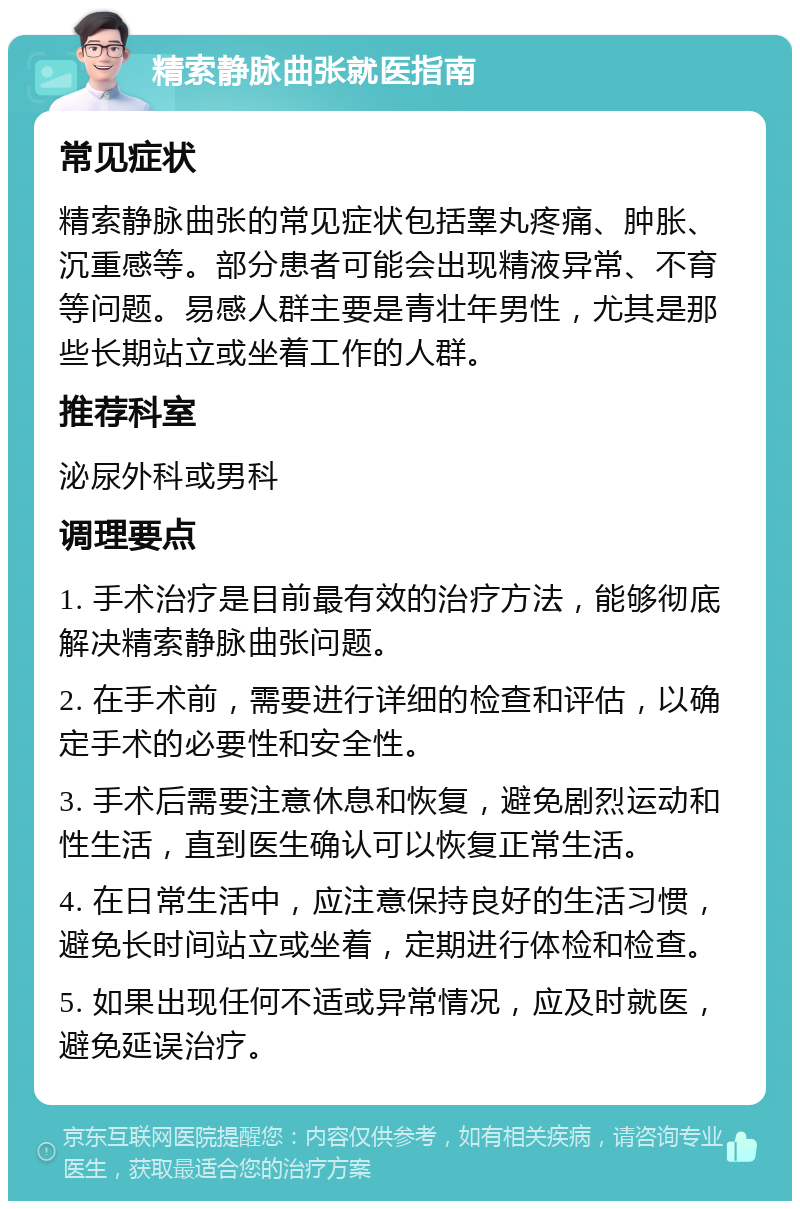 精索静脉曲张就医指南 常见症状 精索静脉曲张的常见症状包括睾丸疼痛、肿胀、沉重感等。部分患者可能会出现精液异常、不育等问题。易感人群主要是青壮年男性，尤其是那些长期站立或坐着工作的人群。 推荐科室 泌尿外科或男科 调理要点 1. 手术治疗是目前最有效的治疗方法，能够彻底解决精索静脉曲张问题。 2. 在手术前，需要进行详细的检查和评估，以确定手术的必要性和安全性。 3. 手术后需要注意休息和恢复，避免剧烈运动和性生活，直到医生确认可以恢复正常生活。 4. 在日常生活中，应注意保持良好的生活习惯，避免长时间站立或坐着，定期进行体检和检查。 5. 如果出现任何不适或异常情况，应及时就医，避免延误治疗。