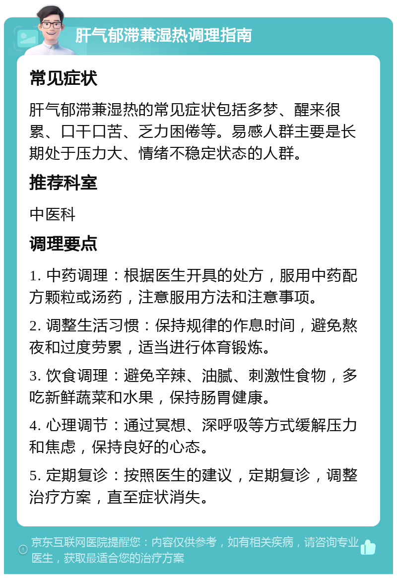 肝气郁滞兼湿热调理指南 常见症状 肝气郁滞兼湿热的常见症状包括多梦、醒来很累、口干口苦、乏力困倦等。易感人群主要是长期处于压力大、情绪不稳定状态的人群。 推荐科室 中医科 调理要点 1. 中药调理：根据医生开具的处方，服用中药配方颗粒或汤药，注意服用方法和注意事项。 2. 调整生活习惯：保持规律的作息时间，避免熬夜和过度劳累，适当进行体育锻炼。 3. 饮食调理：避免辛辣、油腻、刺激性食物，多吃新鲜蔬菜和水果，保持肠胃健康。 4. 心理调节：通过冥想、深呼吸等方式缓解压力和焦虑，保持良好的心态。 5. 定期复诊：按照医生的建议，定期复诊，调整治疗方案，直至症状消失。