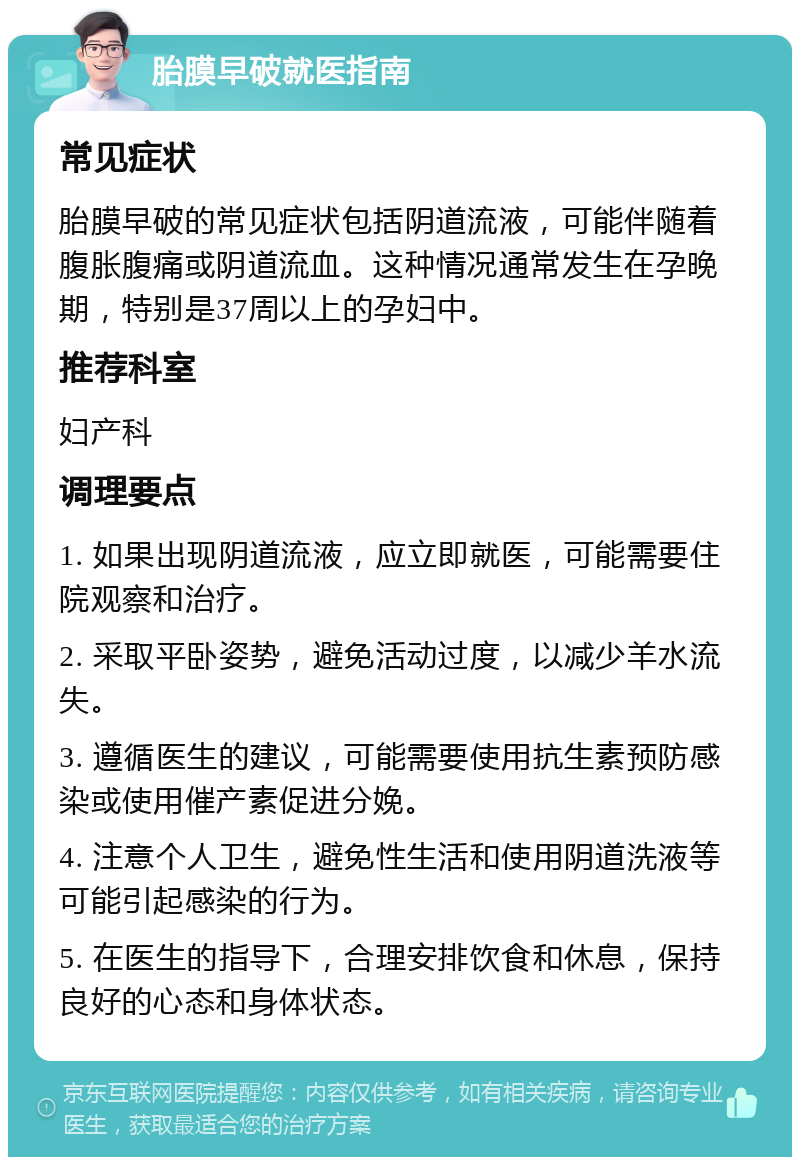 胎膜早破就医指南 常见症状 胎膜早破的常见症状包括阴道流液，可能伴随着腹胀腹痛或阴道流血。这种情况通常发生在孕晚期，特别是37周以上的孕妇中。 推荐科室 妇产科 调理要点 1. 如果出现阴道流液，应立即就医，可能需要住院观察和治疗。 2. 采取平卧姿势，避免活动过度，以减少羊水流失。 3. 遵循医生的建议，可能需要使用抗生素预防感染或使用催产素促进分娩。 4. 注意个人卫生，避免性生活和使用阴道洗液等可能引起感染的行为。 5. 在医生的指导下，合理安排饮食和休息，保持良好的心态和身体状态。