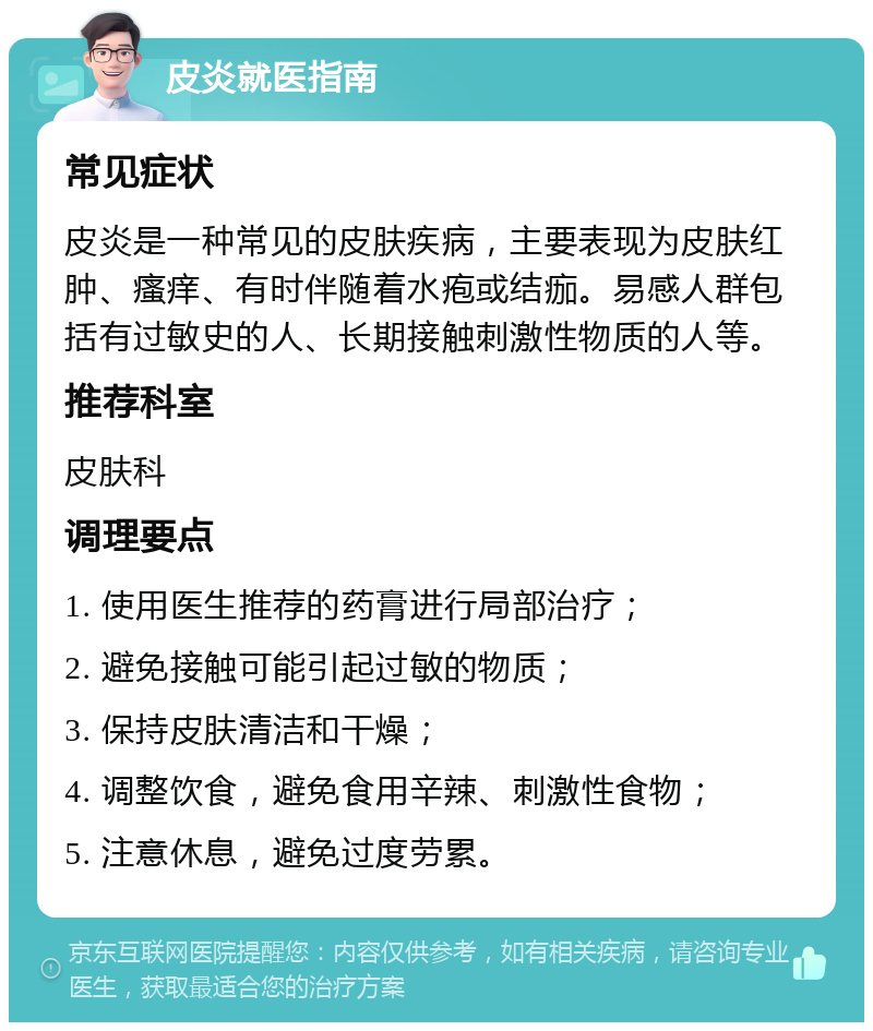 皮炎就医指南 常见症状 皮炎是一种常见的皮肤疾病，主要表现为皮肤红肿、瘙痒、有时伴随着水疱或结痂。易感人群包括有过敏史的人、长期接触刺激性物质的人等。 推荐科室 皮肤科 调理要点 1. 使用医生推荐的药膏进行局部治疗； 2. 避免接触可能引起过敏的物质； 3. 保持皮肤清洁和干燥； 4. 调整饮食，避免食用辛辣、刺激性食物； 5. 注意休息，避免过度劳累。