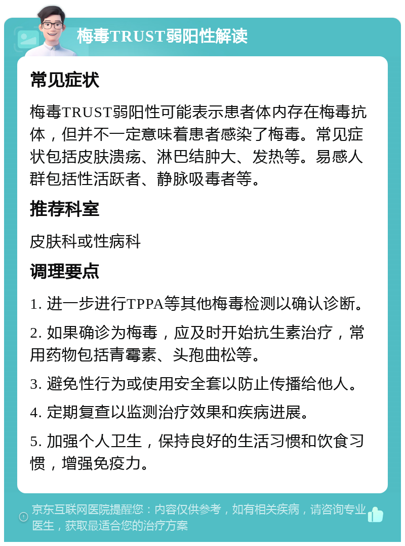 梅毒TRUST弱阳性解读 常见症状 梅毒TRUST弱阳性可能表示患者体内存在梅毒抗体，但并不一定意味着患者感染了梅毒。常见症状包括皮肤溃疡、淋巴结肿大、发热等。易感人群包括性活跃者、静脉吸毒者等。 推荐科室 皮肤科或性病科 调理要点 1. 进一步进行TPPA等其他梅毒检测以确认诊断。 2. 如果确诊为梅毒，应及时开始抗生素治疗，常用药物包括青霉素、头孢曲松等。 3. 避免性行为或使用安全套以防止传播给他人。 4. 定期复查以监测治疗效果和疾病进展。 5. 加强个人卫生，保持良好的生活习惯和饮食习惯，增强免疫力。