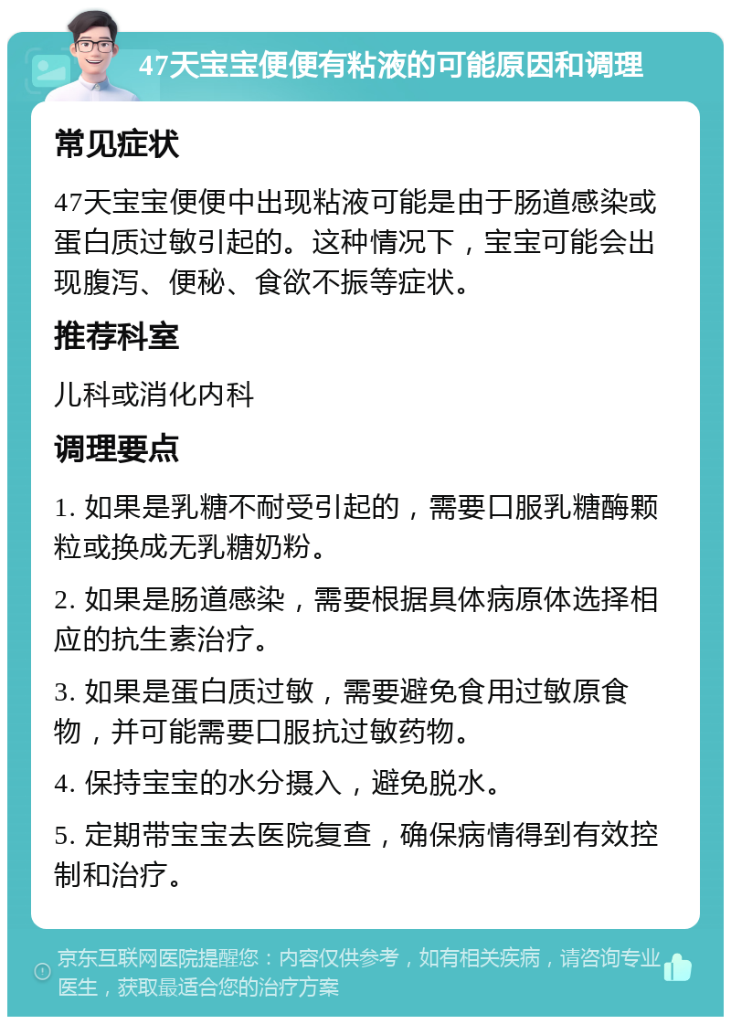 47天宝宝便便有粘液的可能原因和调理 常见症状 47天宝宝便便中出现粘液可能是由于肠道感染或蛋白质过敏引起的。这种情况下，宝宝可能会出现腹泻、便秘、食欲不振等症状。 推荐科室 儿科或消化内科 调理要点 1. 如果是乳糖不耐受引起的，需要口服乳糖酶颗粒或换成无乳糖奶粉。 2. 如果是肠道感染，需要根据具体病原体选择相应的抗生素治疗。 3. 如果是蛋白质过敏，需要避免食用过敏原食物，并可能需要口服抗过敏药物。 4. 保持宝宝的水分摄入，避免脱水。 5. 定期带宝宝去医院复查，确保病情得到有效控制和治疗。