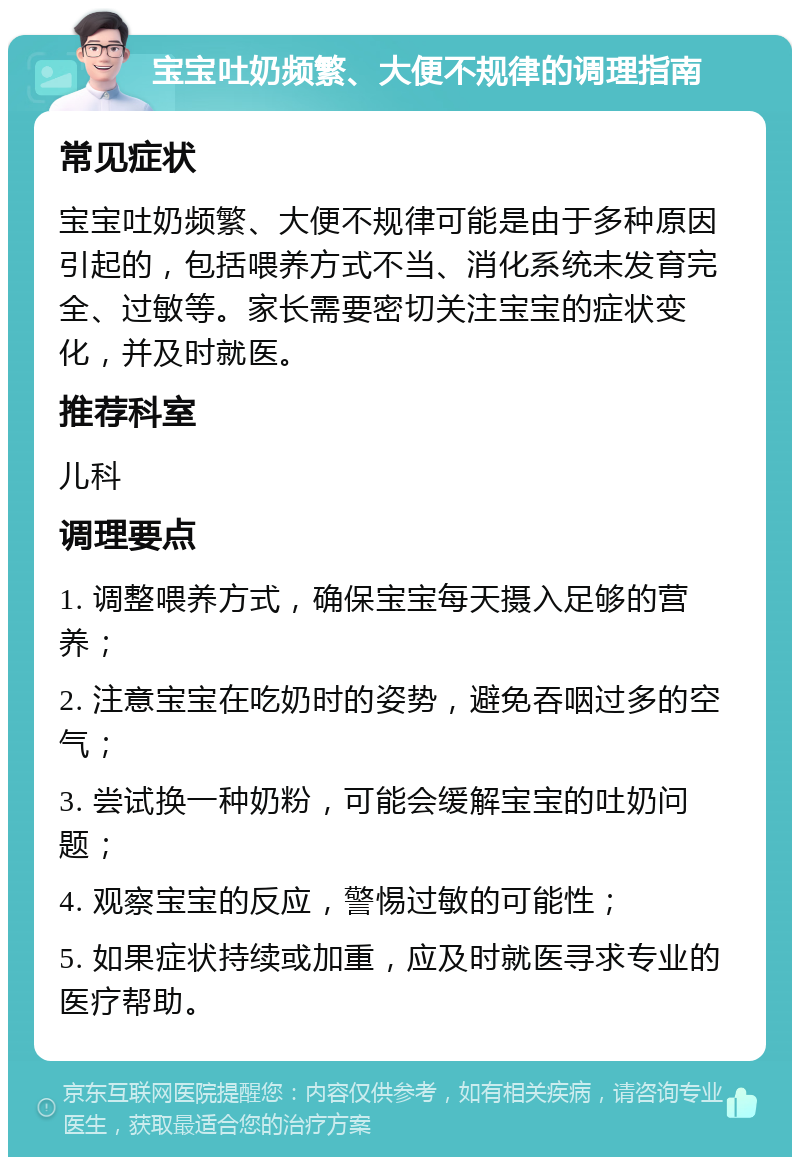 宝宝吐奶频繁、大便不规律的调理指南 常见症状 宝宝吐奶频繁、大便不规律可能是由于多种原因引起的，包括喂养方式不当、消化系统未发育完全、过敏等。家长需要密切关注宝宝的症状变化，并及时就医。 推荐科室 儿科 调理要点 1. 调整喂养方式，确保宝宝每天摄入足够的营养； 2. 注意宝宝在吃奶时的姿势，避免吞咽过多的空气； 3. 尝试换一种奶粉，可能会缓解宝宝的吐奶问题； 4. 观察宝宝的反应，警惕过敏的可能性； 5. 如果症状持续或加重，应及时就医寻求专业的医疗帮助。