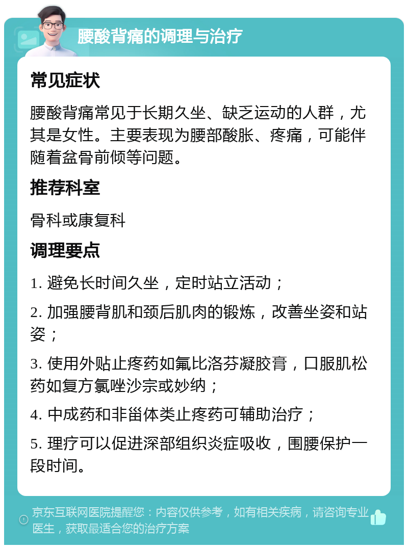 腰酸背痛的调理与治疗 常见症状 腰酸背痛常见于长期久坐、缺乏运动的人群，尤其是女性。主要表现为腰部酸胀、疼痛，可能伴随着盆骨前倾等问题。 推荐科室 骨科或康复科 调理要点 1. 避免长时间久坐，定时站立活动； 2. 加强腰背肌和颈后肌肉的锻炼，改善坐姿和站姿； 3. 使用外贴止疼药如氟比洛芬凝胶膏，口服肌松药如复方氯唑沙宗或妙纳； 4. 中成药和非甾体类止疼药可辅助治疗； 5. 理疗可以促进深部组织炎症吸收，围腰保护一段时间。