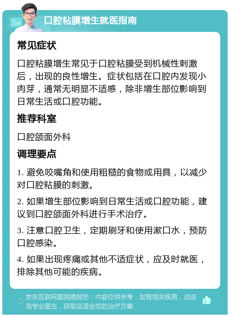 口腔粘膜增生就医指南 常见症状 口腔粘膜增生常见于口腔粘膜受到机械性刺激后，出现的良性增生。症状包括在口腔内发现小肉芽，通常无明显不适感，除非增生部位影响到日常生活或口腔功能。 推荐科室 口腔颌面外科 调理要点 1. 避免咬嘴角和使用粗糙的食物或用具，以减少对口腔粘膜的刺激。 2. 如果增生部位影响到日常生活或口腔功能，建议到口腔颌面外科进行手术治疗。 3. 注意口腔卫生，定期刷牙和使用漱口水，预防口腔感染。 4. 如果出现疼痛或其他不适症状，应及时就医，排除其他可能的疾病。