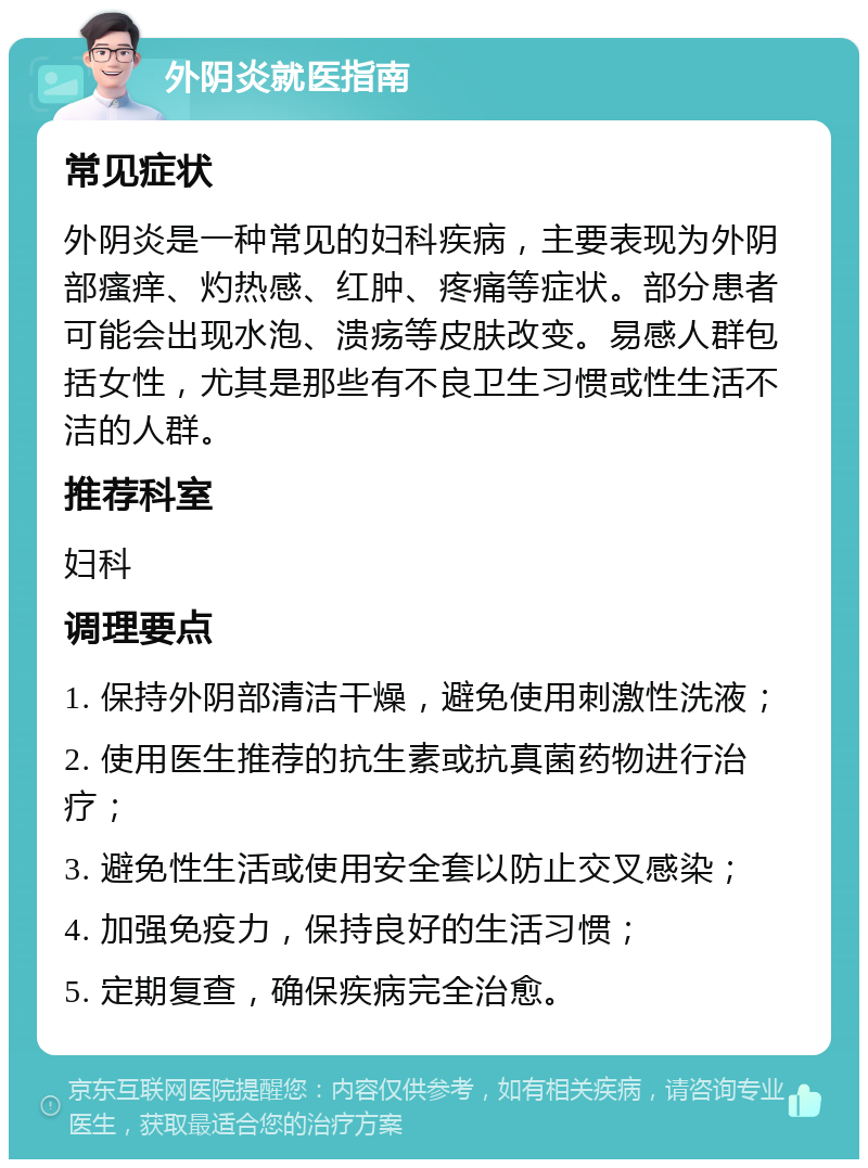 外阴炎就医指南 常见症状 外阴炎是一种常见的妇科疾病，主要表现为外阴部瘙痒、灼热感、红肿、疼痛等症状。部分患者可能会出现水泡、溃疡等皮肤改变。易感人群包括女性，尤其是那些有不良卫生习惯或性生活不洁的人群。 推荐科室 妇科 调理要点 1. 保持外阴部清洁干燥，避免使用刺激性洗液； 2. 使用医生推荐的抗生素或抗真菌药物进行治疗； 3. 避免性生活或使用安全套以防止交叉感染； 4. 加强免疫力，保持良好的生活习惯； 5. 定期复查，确保疾病完全治愈。