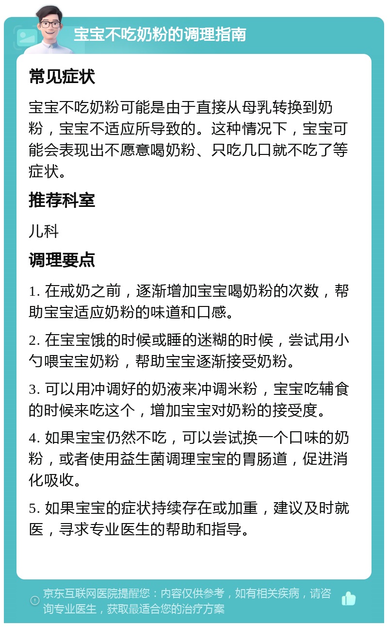 宝宝不吃奶粉的调理指南 常见症状 宝宝不吃奶粉可能是由于直接从母乳转换到奶粉，宝宝不适应所导致的。这种情况下，宝宝可能会表现出不愿意喝奶粉、只吃几口就不吃了等症状。 推荐科室 儿科 调理要点 1. 在戒奶之前，逐渐增加宝宝喝奶粉的次数，帮助宝宝适应奶粉的味道和口感。 2. 在宝宝饿的时候或睡的迷糊的时候，尝试用小勺喂宝宝奶粉，帮助宝宝逐渐接受奶粉。 3. 可以用冲调好的奶液来冲调米粉，宝宝吃辅食的时候来吃这个，增加宝宝对奶粉的接受度。 4. 如果宝宝仍然不吃，可以尝试换一个口味的奶粉，或者使用益生菌调理宝宝的胃肠道，促进消化吸收。 5. 如果宝宝的症状持续存在或加重，建议及时就医，寻求专业医生的帮助和指导。