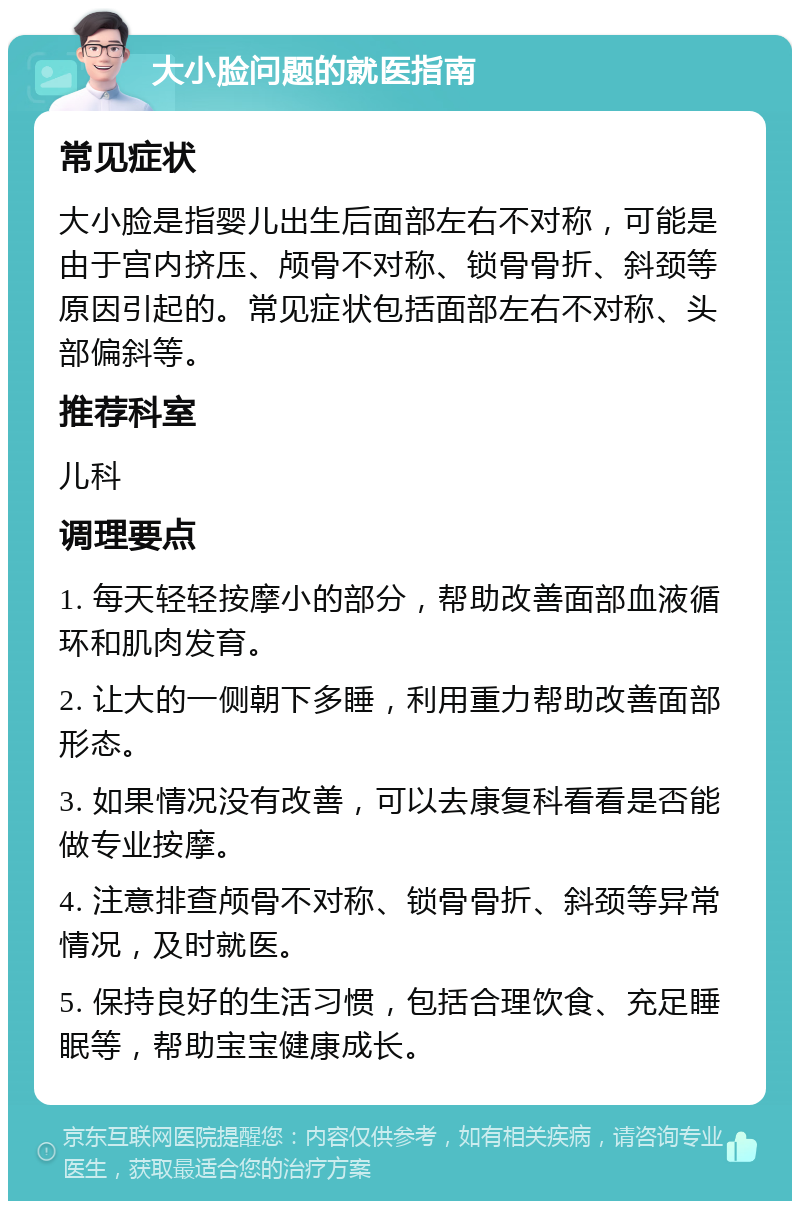 大小脸问题的就医指南 常见症状 大小脸是指婴儿出生后面部左右不对称，可能是由于宫内挤压、颅骨不对称、锁骨骨折、斜颈等原因引起的。常见症状包括面部左右不对称、头部偏斜等。 推荐科室 儿科 调理要点 1. 每天轻轻按摩小的部分，帮助改善面部血液循环和肌肉发育。 2. 让大的一侧朝下多睡，利用重力帮助改善面部形态。 3. 如果情况没有改善，可以去康复科看看是否能做专业按摩。 4. 注意排查颅骨不对称、锁骨骨折、斜颈等异常情况，及时就医。 5. 保持良好的生活习惯，包括合理饮食、充足睡眠等，帮助宝宝健康成长。