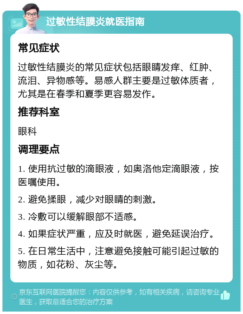 过敏性结膜炎就医指南 常见症状 过敏性结膜炎的常见症状包括眼睛发痒、红肿、流泪、异物感等。易感人群主要是过敏体质者，尤其是在春季和夏季更容易发作。 推荐科室 眼科 调理要点 1. 使用抗过敏的滴眼液，如奥洛他定滴眼液，按医嘱使用。 2. 避免揉眼，减少对眼睛的刺激。 3. 冷敷可以缓解眼部不适感。 4. 如果症状严重，应及时就医，避免延误治疗。 5. 在日常生活中，注意避免接触可能引起过敏的物质，如花粉、灰尘等。