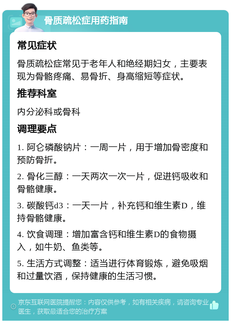 骨质疏松症用药指南 常见症状 骨质疏松症常见于老年人和绝经期妇女，主要表现为骨骼疼痛、易骨折、身高缩短等症状。 推荐科室 内分泌科或骨科 调理要点 1. 阿仑磷酸钠片：一周一片，用于增加骨密度和预防骨折。 2. 骨化三醇：一天两次一次一片，促进钙吸收和骨骼健康。 3. 碳酸钙d3：一天一片，补充钙和维生素D，维持骨骼健康。 4. 饮食调理：增加富含钙和维生素D的食物摄入，如牛奶、鱼类等。 5. 生活方式调整：适当进行体育锻炼，避免吸烟和过量饮酒，保持健康的生活习惯。