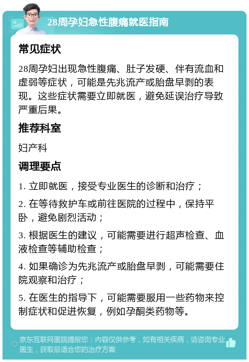 28周孕妇急性腹痛就医指南 常见症状 28周孕妇出现急性腹痛、肚子发硬、伴有流血和虚弱等症状，可能是先兆流产或胎盘早剥的表现。这些症状需要立即就医，避免延误治疗导致严重后果。 推荐科室 妇产科 调理要点 1. 立即就医，接受专业医生的诊断和治疗； 2. 在等待救护车或前往医院的过程中，保持平卧，避免剧烈活动； 3. 根据医生的建议，可能需要进行超声检查、血液检查等辅助检查； 4. 如果确诊为先兆流产或胎盘早剥，可能需要住院观察和治疗； 5. 在医生的指导下，可能需要服用一些药物来控制症状和促进恢复，例如孕酮类药物等。