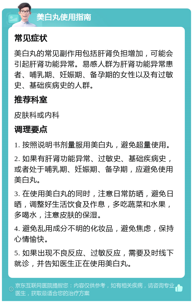 美白丸使用指南 常见症状 美白丸的常见副作用包括肝肾负担增加，可能会引起肝肾功能异常。易感人群为肝肾功能异常患者、哺乳期、妊娠期、备孕期的女性以及有过敏史、基础疾病史的人群。 推荐科室 皮肤科或内科 调理要点 1. 按照说明书剂量服用美白丸，避免超量使用。 2. 如果有肝肾功能异常、过敏史、基础疾病史，或者处于哺乳期、妊娠期、备孕期，应避免使用美白丸。 3. 在使用美白丸的同时，注意日常防晒，避免日晒，调整好生活饮食及作息，多吃蔬菜和水果，多喝水，注意皮肤的保湿。 4. 避免乱用成分不明的化妆品，避免焦虑，保持心情愉快。 5. 如果出现不良反应、过敏反应，需要及时线下就诊，并告知医生正在使用美白丸。