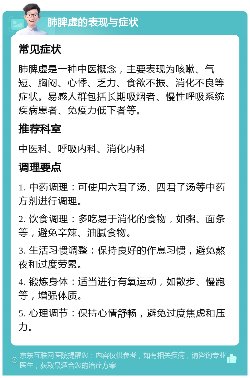 肺脾虚的表现与症状 常见症状 肺脾虚是一种中医概念，主要表现为咳嗽、气短、胸闷、心悸、乏力、食欲不振、消化不良等症状。易感人群包括长期吸烟者、慢性呼吸系统疾病患者、免疫力低下者等。 推荐科室 中医科、呼吸内科、消化内科 调理要点 1. 中药调理：可使用六君子汤、四君子汤等中药方剂进行调理。 2. 饮食调理：多吃易于消化的食物，如粥、面条等，避免辛辣、油腻食物。 3. 生活习惯调整：保持良好的作息习惯，避免熬夜和过度劳累。 4. 锻炼身体：适当进行有氧运动，如散步、慢跑等，增强体质。 5. 心理调节：保持心情舒畅，避免过度焦虑和压力。