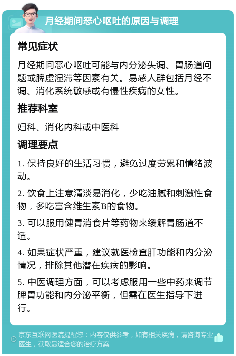 月经期间恶心呕吐的原因与调理 常见症状 月经期间恶心呕吐可能与内分泌失调、胃肠道问题或脾虚湿滞等因素有关。易感人群包括月经不调、消化系统敏感或有慢性疾病的女性。 推荐科室 妇科、消化内科或中医科 调理要点 1. 保持良好的生活习惯，避免过度劳累和情绪波动。 2. 饮食上注意清淡易消化，少吃油腻和刺激性食物，多吃富含维生素B的食物。 3. 可以服用健胃消食片等药物来缓解胃肠道不适。 4. 如果症状严重，建议就医检查肝功能和内分泌情况，排除其他潜在疾病的影响。 5. 中医调理方面，可以考虑服用一些中药来调节脾胃功能和内分泌平衡，但需在医生指导下进行。