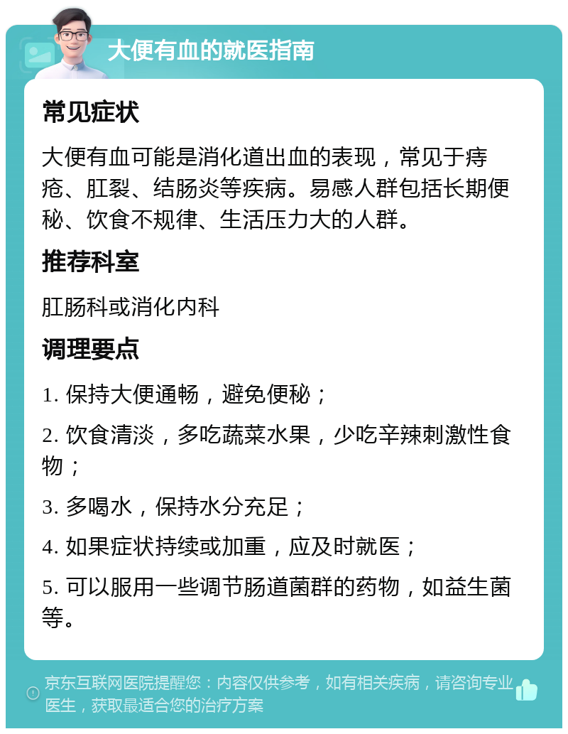 大便有血的就医指南 常见症状 大便有血可能是消化道出血的表现，常见于痔疮、肛裂、结肠炎等疾病。易感人群包括长期便秘、饮食不规律、生活压力大的人群。 推荐科室 肛肠科或消化内科 调理要点 1. 保持大便通畅，避免便秘； 2. 饮食清淡，多吃蔬菜水果，少吃辛辣刺激性食物； 3. 多喝水，保持水分充足； 4. 如果症状持续或加重，应及时就医； 5. 可以服用一些调节肠道菌群的药物，如益生菌等。