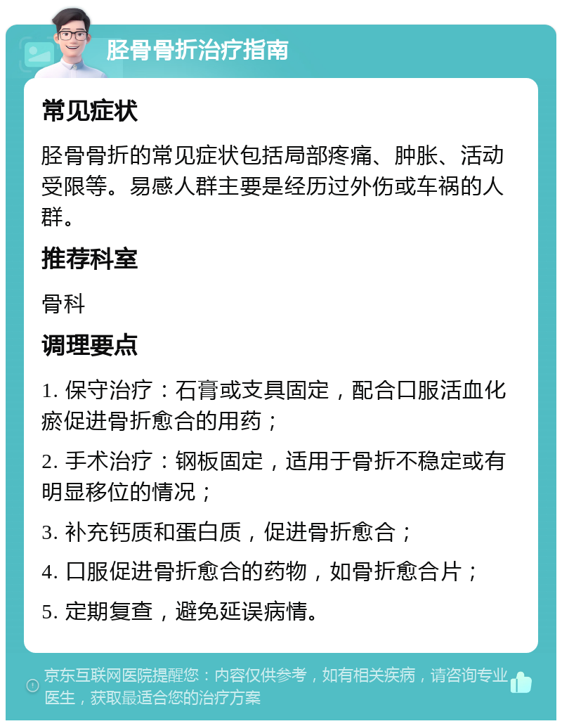 胫骨骨折治疗指南 常见症状 胫骨骨折的常见症状包括局部疼痛、肿胀、活动受限等。易感人群主要是经历过外伤或车祸的人群。 推荐科室 骨科 调理要点 1. 保守治疗：石膏或支具固定，配合口服活血化瘀促进骨折愈合的用药； 2. 手术治疗：钢板固定，适用于骨折不稳定或有明显移位的情况； 3. 补充钙质和蛋白质，促进骨折愈合； 4. 口服促进骨折愈合的药物，如骨折愈合片； 5. 定期复查，避免延误病情。