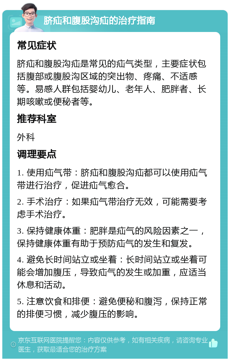 脐疝和腹股沟疝的治疗指南 常见症状 脐疝和腹股沟疝是常见的疝气类型，主要症状包括腹部或腹股沟区域的突出物、疼痛、不适感等。易感人群包括婴幼儿、老年人、肥胖者、长期咳嗽或便秘者等。 推荐科室 外科 调理要点 1. 使用疝气带：脐疝和腹股沟疝都可以使用疝气带进行治疗，促进疝气愈合。 2. 手术治疗：如果疝气带治疗无效，可能需要考虑手术治疗。 3. 保持健康体重：肥胖是疝气的风险因素之一，保持健康体重有助于预防疝气的发生和复发。 4. 避免长时间站立或坐着：长时间站立或坐着可能会增加腹压，导致疝气的发生或加重，应适当休息和活动。 5. 注意饮食和排便：避免便秘和腹泻，保持正常的排便习惯，减少腹压的影响。