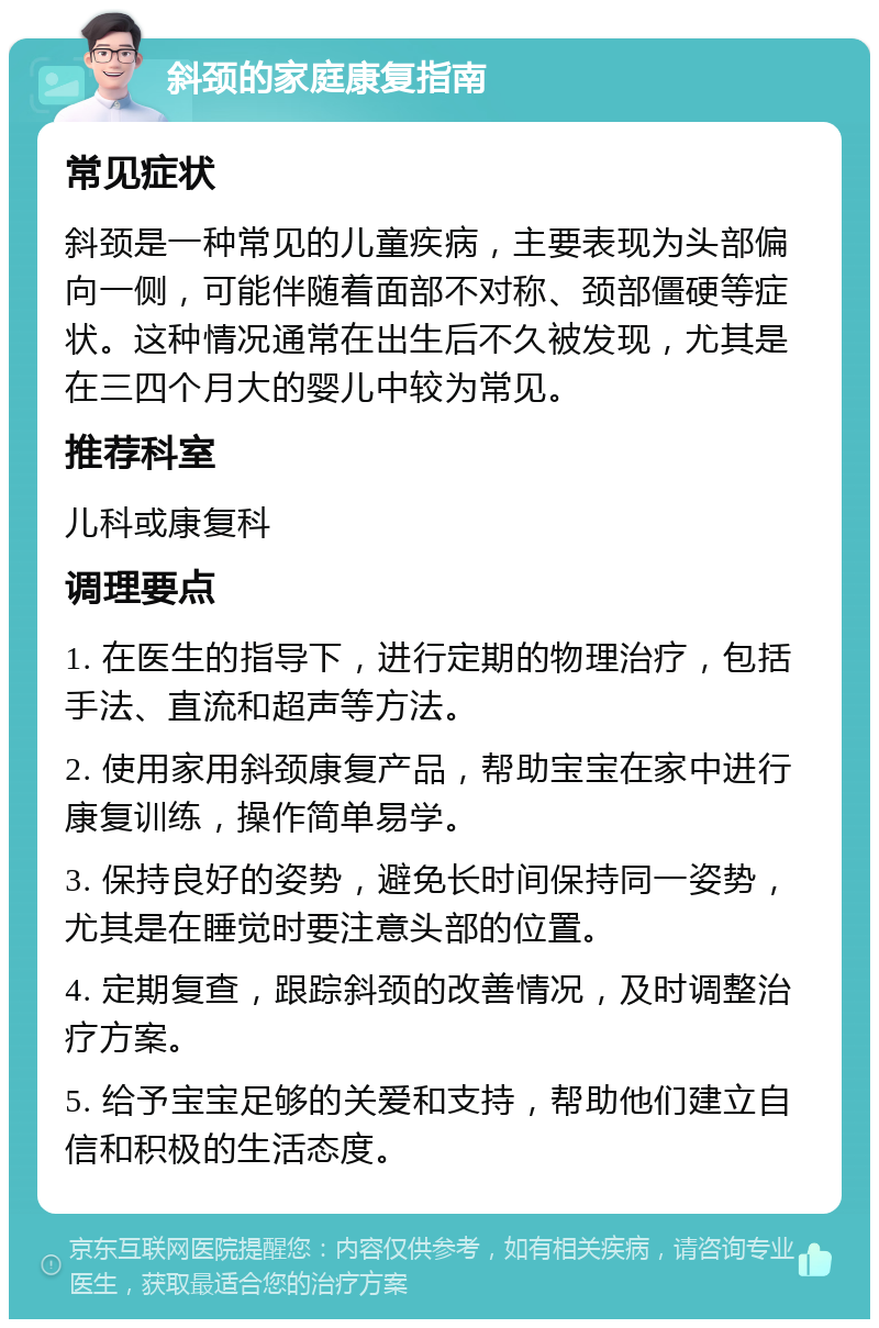 斜颈的家庭康复指南 常见症状 斜颈是一种常见的儿童疾病，主要表现为头部偏向一侧，可能伴随着面部不对称、颈部僵硬等症状。这种情况通常在出生后不久被发现，尤其是在三四个月大的婴儿中较为常见。 推荐科室 儿科或康复科 调理要点 1. 在医生的指导下，进行定期的物理治疗，包括手法、直流和超声等方法。 2. 使用家用斜颈康复产品，帮助宝宝在家中进行康复训练，操作简单易学。 3. 保持良好的姿势，避免长时间保持同一姿势，尤其是在睡觉时要注意头部的位置。 4. 定期复查，跟踪斜颈的改善情况，及时调整治疗方案。 5. 给予宝宝足够的关爱和支持，帮助他们建立自信和积极的生活态度。