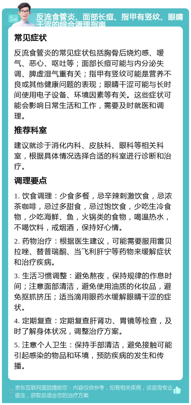 反流食管炎、面部长痘、指甲有竖纹、眼睛干涩的综合调理指南 常见症状 反流食管炎的常见症状包括胸骨后烧灼感、嗳气、恶心、呕吐等；面部长痘可能与内分泌失调、脾虚湿气重有关；指甲有竖纹可能是营养不良或其他健康问题的表现；眼睛干涩可能与长时间使用电子设备、环境因素等有关。这些症状可能会影响日常生活和工作，需要及时就医和调理。 推荐科室 建议就诊于消化内科、皮肤科、眼科等相关科室，根据具体情况选择合适的科室进行诊断和治疗。 调理要点 1. 饮食调理：少食多餐，忌辛辣刺激饮食，忌浓茶咖啡，忌过多甜食，忌过饱饮食，少吃生冷食物，少吃海鲜、鱼，火锅类的食物，喝温热水，不喝饮料，戒烟酒，保持好心情。 2. 药物治疗：根据医生建议，可能需要服用雷贝拉唑、替普瑞酮、当飞利肝宁等药物来缓解症状和治疗疾病。 3. 生活习惯调整：避免熬夜，保持规律的作息时间；注意面部清洁，避免使用油质的化妆品，避免抠抓挤压；适当滴用眼药水缓解眼睛干涩的症状。 4. 定期复查：定期复查肝肾功、胃镜等检查，及时了解身体状况，调整治疗方案。 5. 注意个人卫生：保持手部清洁，避免接触可能引起感染的物品和环境，预防疾病的发生和传播。