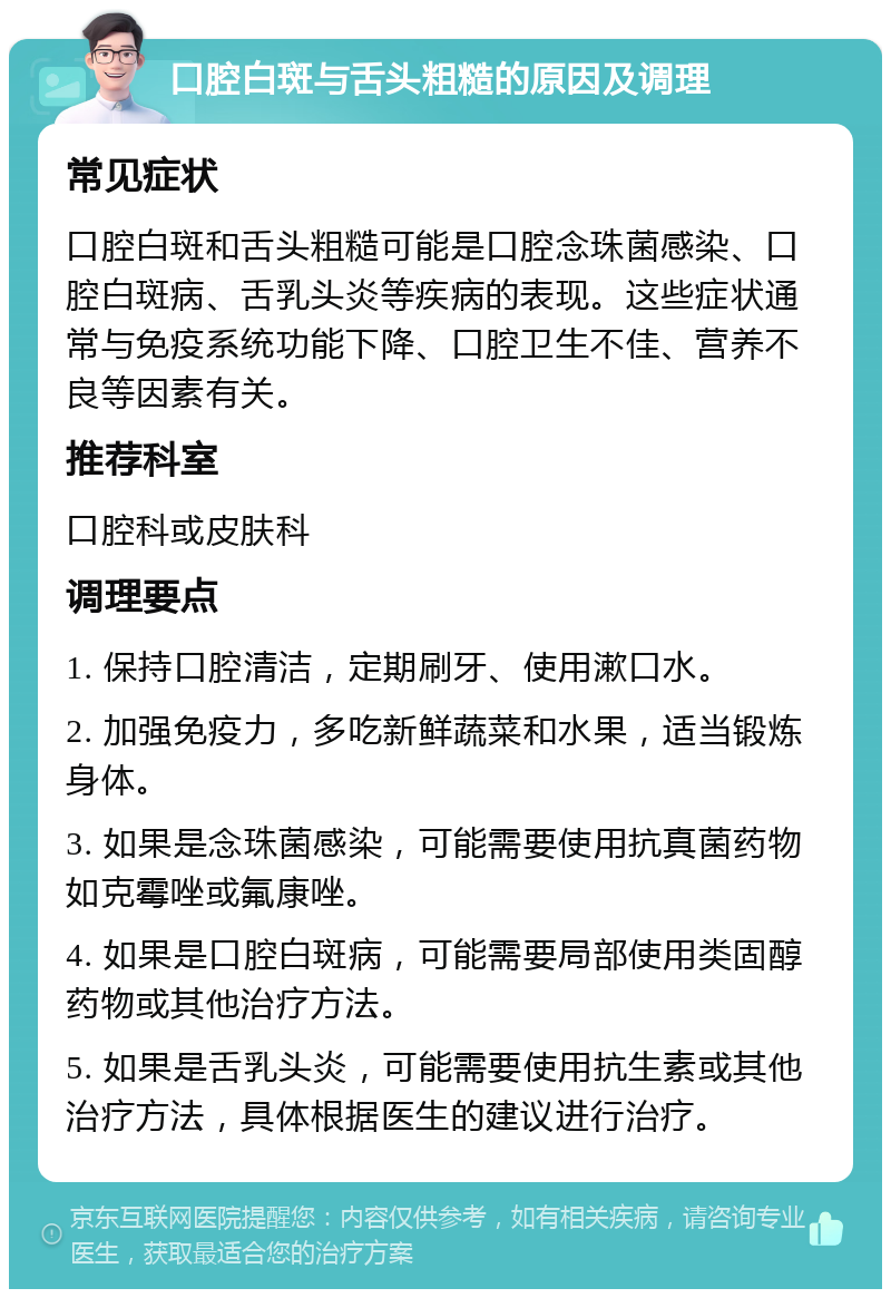 口腔白斑与舌头粗糙的原因及调理 常见症状 口腔白斑和舌头粗糙可能是口腔念珠菌感染、口腔白斑病、舌乳头炎等疾病的表现。这些症状通常与免疫系统功能下降、口腔卫生不佳、营养不良等因素有关。 推荐科室 口腔科或皮肤科 调理要点 1. 保持口腔清洁，定期刷牙、使用漱口水。 2. 加强免疫力，多吃新鲜蔬菜和水果，适当锻炼身体。 3. 如果是念珠菌感染，可能需要使用抗真菌药物如克霉唑或氟康唑。 4. 如果是口腔白斑病，可能需要局部使用类固醇药物或其他治疗方法。 5. 如果是舌乳头炎，可能需要使用抗生素或其他治疗方法，具体根据医生的建议进行治疗。