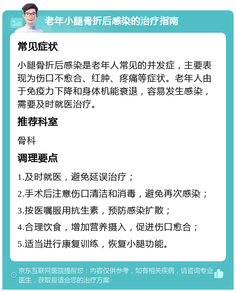 老年小腿骨折后感染的治疗指南 常见症状 小腿骨折后感染是老年人常见的并发症，主要表现为伤口不愈合、红肿、疼痛等症状。老年人由于免疫力下降和身体机能衰退，容易发生感染，需要及时就医治疗。 推荐科室 骨科 调理要点 1.及时就医，避免延误治疗； 2.手术后注意伤口清洁和消毒，避免再次感染； 3.按医嘱服用抗生素，预防感染扩散； 4.合理饮食，增加营养摄入，促进伤口愈合； 5.适当进行康复训练，恢复小腿功能。