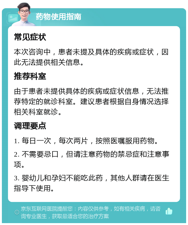 药物使用指南 常见症状 本次咨询中，患者未提及具体的疾病或症状，因此无法提供相关信息。 推荐科室 由于患者未提供具体的疾病或症状信息，无法推荐特定的就诊科室。建议患者根据自身情况选择相关科室就诊。 调理要点 1. 每日一次，每次两片，按照医嘱服用药物。 2. 不需要忌口，但请注意药物的禁忌症和注意事项。 3. 婴幼儿和孕妇不能吃此药，其他人群请在医生指导下使用。