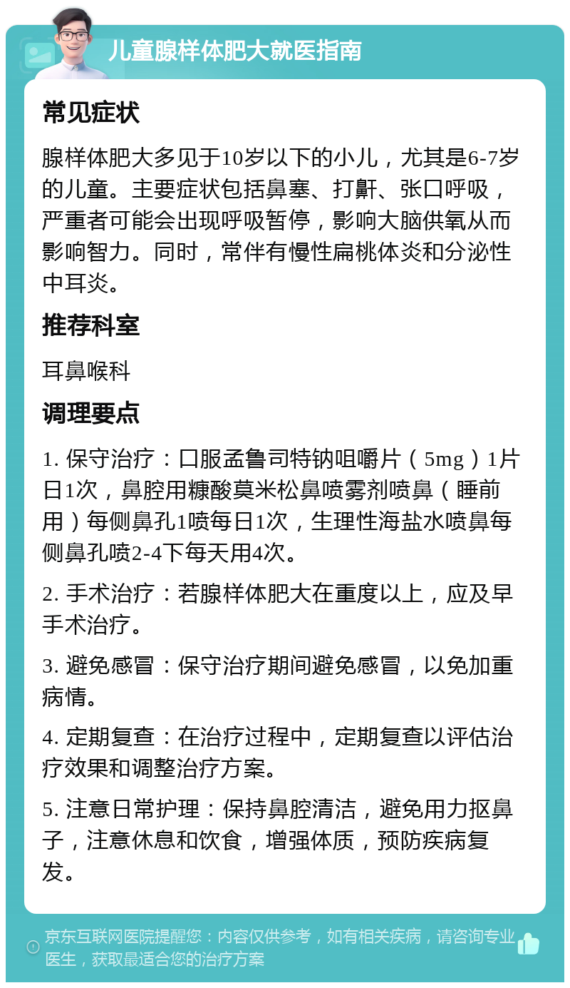 儿童腺样体肥大就医指南 常见症状 腺样体肥大多见于10岁以下的小儿，尤其是6-7岁的儿童。主要症状包括鼻塞、打鼾、张口呼吸，严重者可能会出现呼吸暂停，影响大脑供氧从而影响智力。同时，常伴有慢性扁桃体炎和分泌性中耳炎。 推荐科室 耳鼻喉科 调理要点 1. 保守治疗：口服孟鲁司特钠咀嚼片（5mg）1片日1次，鼻腔用糠酸莫米松鼻喷雾剂喷鼻（睡前用）每侧鼻孔1喷每日1次，生理性海盐水喷鼻每侧鼻孔喷2-4下每天用4次。 2. 手术治疗：若腺样体肥大在重度以上，应及早手术治疗。 3. 避免感冒：保守治疗期间避免感冒，以免加重病情。 4. 定期复查：在治疗过程中，定期复查以评估治疗效果和调整治疗方案。 5. 注意日常护理：保持鼻腔清洁，避免用力抠鼻子，注意休息和饮食，增强体质，预防疾病复发。