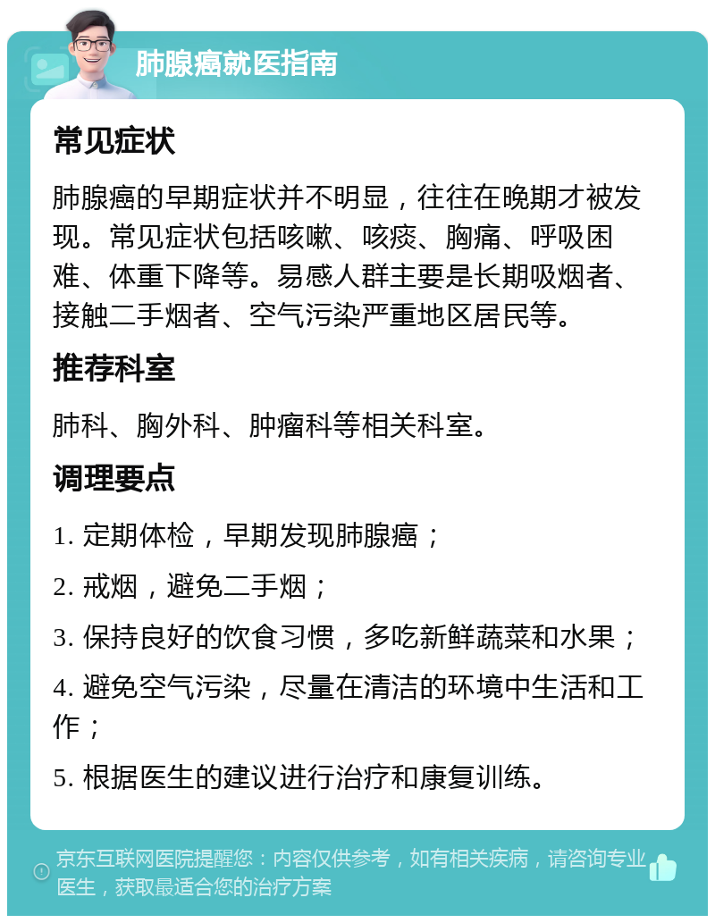 肺腺癌就医指南 常见症状 肺腺癌的早期症状并不明显，往往在晚期才被发现。常见症状包括咳嗽、咳痰、胸痛、呼吸困难、体重下降等。易感人群主要是长期吸烟者、接触二手烟者、空气污染严重地区居民等。 推荐科室 肺科、胸外科、肿瘤科等相关科室。 调理要点 1. 定期体检，早期发现肺腺癌； 2. 戒烟，避免二手烟； 3. 保持良好的饮食习惯，多吃新鲜蔬菜和水果； 4. 避免空气污染，尽量在清洁的环境中生活和工作； 5. 根据医生的建议进行治疗和康复训练。