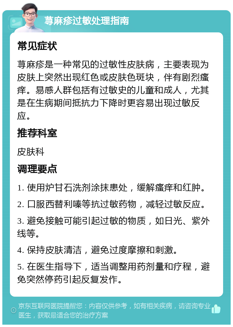 荨麻疹过敏处理指南 常见症状 荨麻疹是一种常见的过敏性皮肤病，主要表现为皮肤上突然出现红色或皮肤色斑块，伴有剧烈瘙痒。易感人群包括有过敏史的儿童和成人，尤其是在生病期间抵抗力下降时更容易出现过敏反应。 推荐科室 皮肤科 调理要点 1. 使用炉甘石洗剂涂抹患处，缓解瘙痒和红肿。 2. 口服西替利嗪等抗过敏药物，减轻过敏反应。 3. 避免接触可能引起过敏的物质，如日光、紫外线等。 4. 保持皮肤清洁，避免过度摩擦和刺激。 5. 在医生指导下，适当调整用药剂量和疗程，避免突然停药引起反复发作。